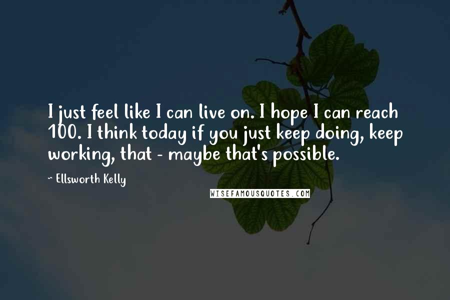 Ellsworth Kelly Quotes: I just feel like I can live on. I hope I can reach 100. I think today if you just keep doing, keep working, that - maybe that's possible.