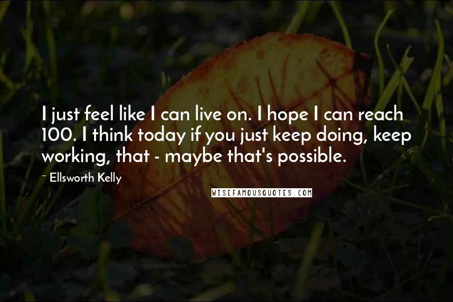 Ellsworth Kelly Quotes: I just feel like I can live on. I hope I can reach 100. I think today if you just keep doing, keep working, that - maybe that's possible.