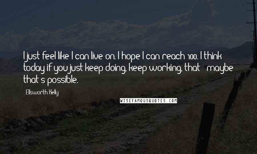 Ellsworth Kelly Quotes: I just feel like I can live on. I hope I can reach 100. I think today if you just keep doing, keep working, that - maybe that's possible.