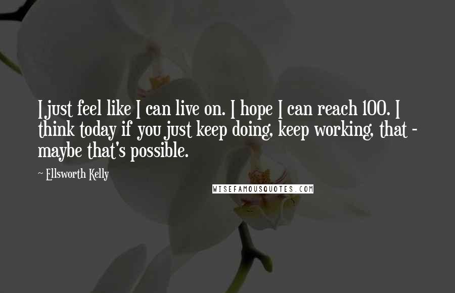 Ellsworth Kelly Quotes: I just feel like I can live on. I hope I can reach 100. I think today if you just keep doing, keep working, that - maybe that's possible.