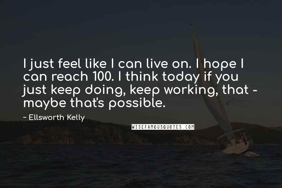 Ellsworth Kelly Quotes: I just feel like I can live on. I hope I can reach 100. I think today if you just keep doing, keep working, that - maybe that's possible.