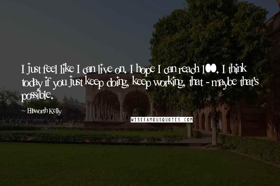 Ellsworth Kelly Quotes: I just feel like I can live on. I hope I can reach 100. I think today if you just keep doing, keep working, that - maybe that's possible.