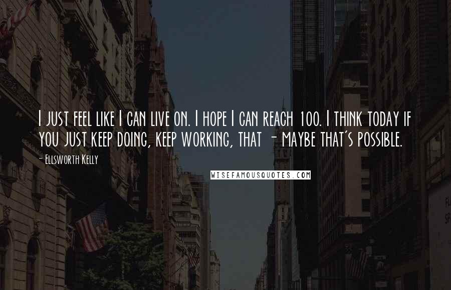 Ellsworth Kelly Quotes: I just feel like I can live on. I hope I can reach 100. I think today if you just keep doing, keep working, that - maybe that's possible.