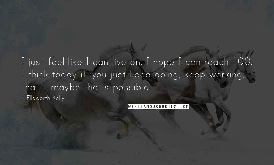Ellsworth Kelly Quotes: I just feel like I can live on. I hope I can reach 100. I think today if you just keep doing, keep working, that - maybe that's possible.