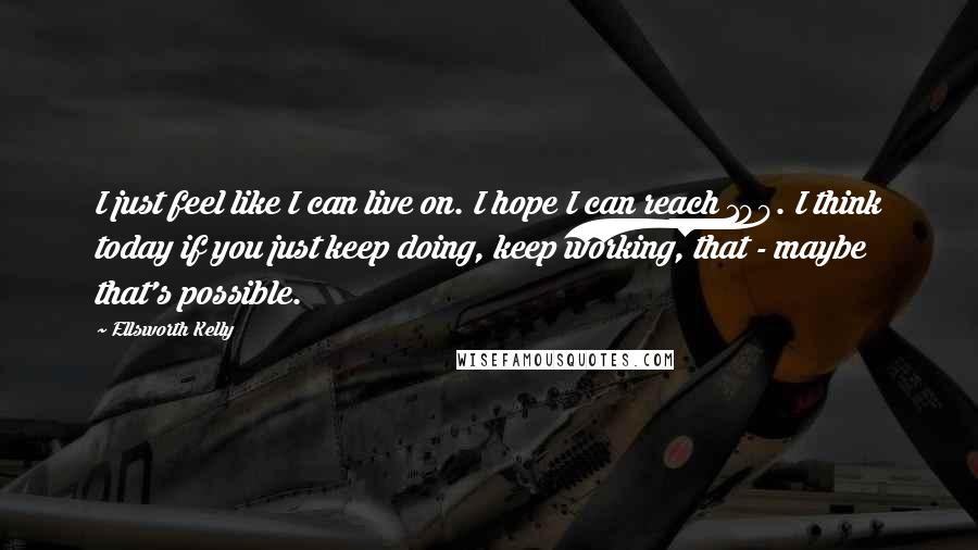 Ellsworth Kelly Quotes: I just feel like I can live on. I hope I can reach 100. I think today if you just keep doing, keep working, that - maybe that's possible.
