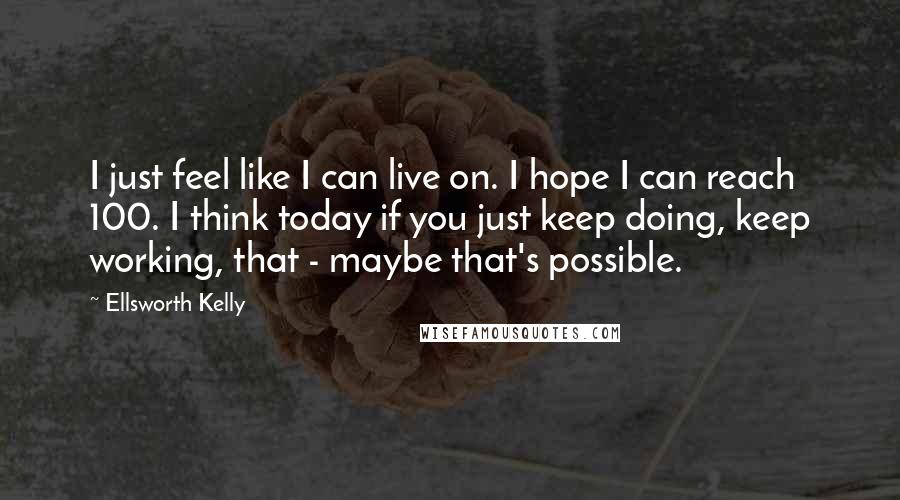 Ellsworth Kelly Quotes: I just feel like I can live on. I hope I can reach 100. I think today if you just keep doing, keep working, that - maybe that's possible.