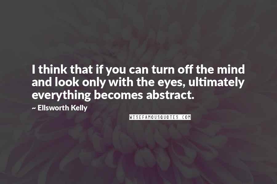 Ellsworth Kelly Quotes: I think that if you can turn off the mind and look only with the eyes, ultimately everything becomes abstract.