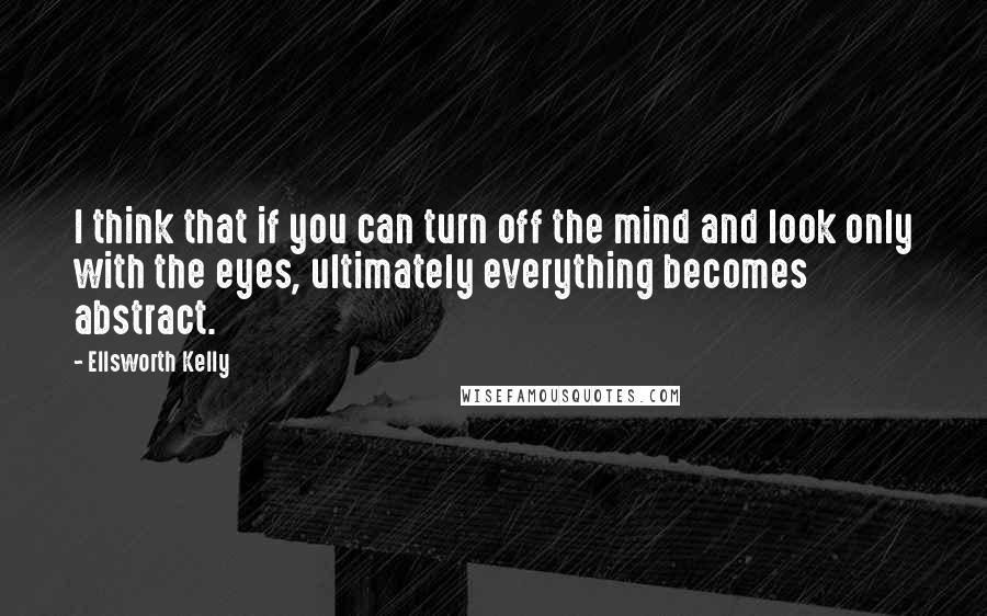 Ellsworth Kelly Quotes: I think that if you can turn off the mind and look only with the eyes, ultimately everything becomes abstract.