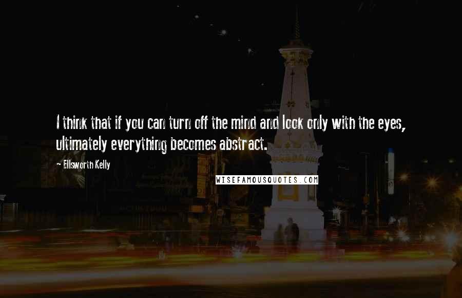 Ellsworth Kelly Quotes: I think that if you can turn off the mind and look only with the eyes, ultimately everything becomes abstract.