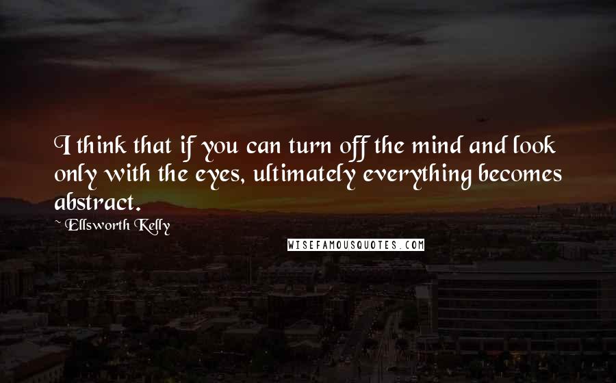 Ellsworth Kelly Quotes: I think that if you can turn off the mind and look only with the eyes, ultimately everything becomes abstract.