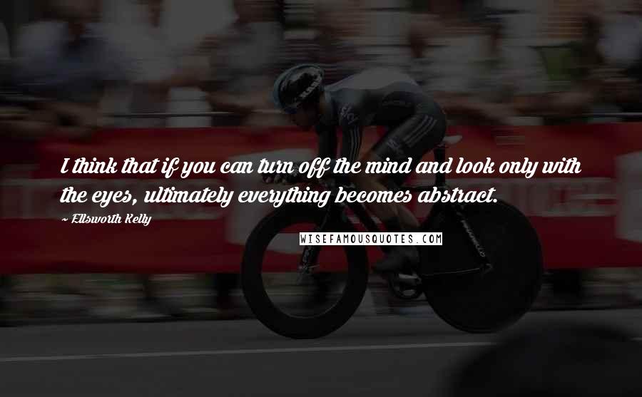 Ellsworth Kelly Quotes: I think that if you can turn off the mind and look only with the eyes, ultimately everything becomes abstract.