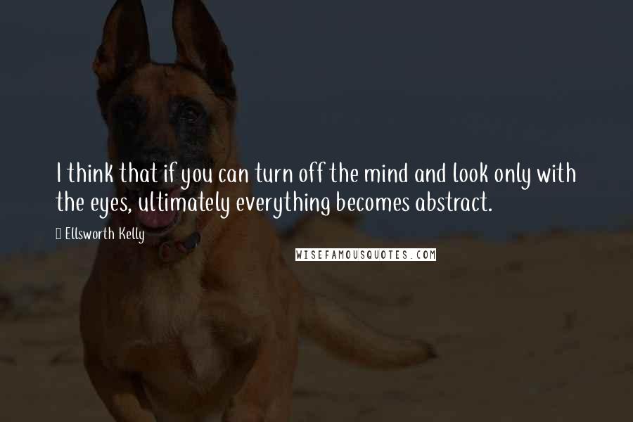 Ellsworth Kelly Quotes: I think that if you can turn off the mind and look only with the eyes, ultimately everything becomes abstract.
