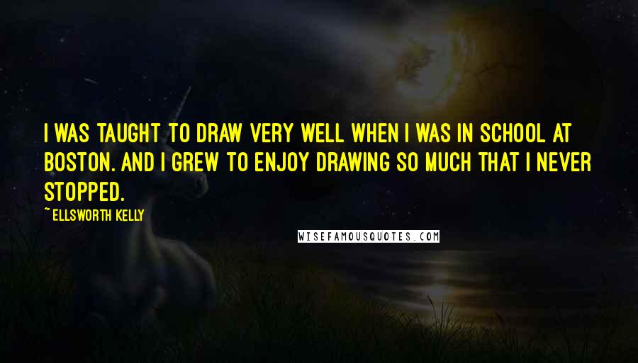 Ellsworth Kelly Quotes: I was taught to draw very well when I was in school at Boston. And I grew to enjoy drawing so much that I never stopped.