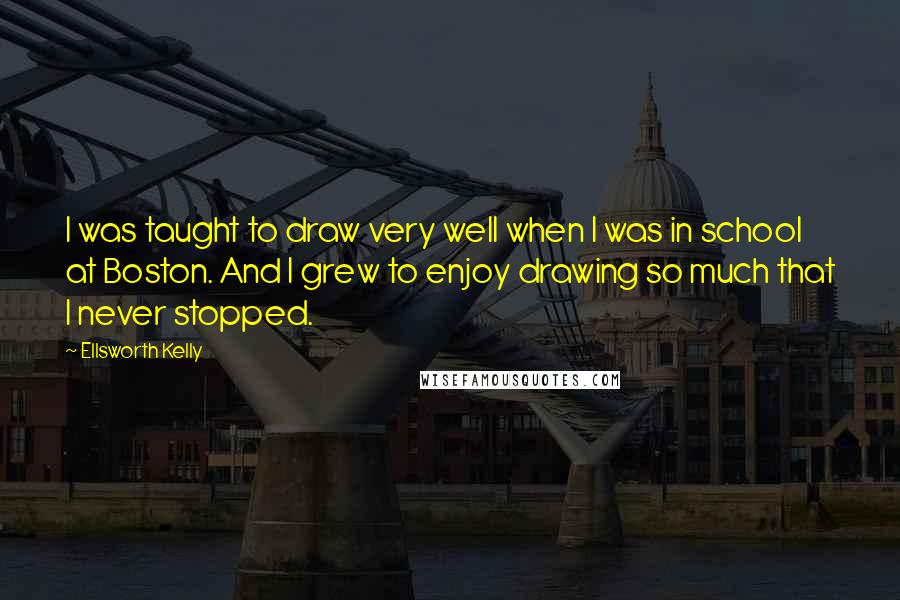 Ellsworth Kelly Quotes: I was taught to draw very well when I was in school at Boston. And I grew to enjoy drawing so much that I never stopped.