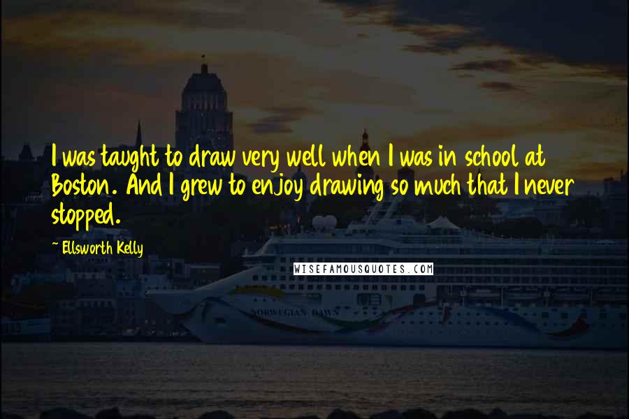 Ellsworth Kelly Quotes: I was taught to draw very well when I was in school at Boston. And I grew to enjoy drawing so much that I never stopped.