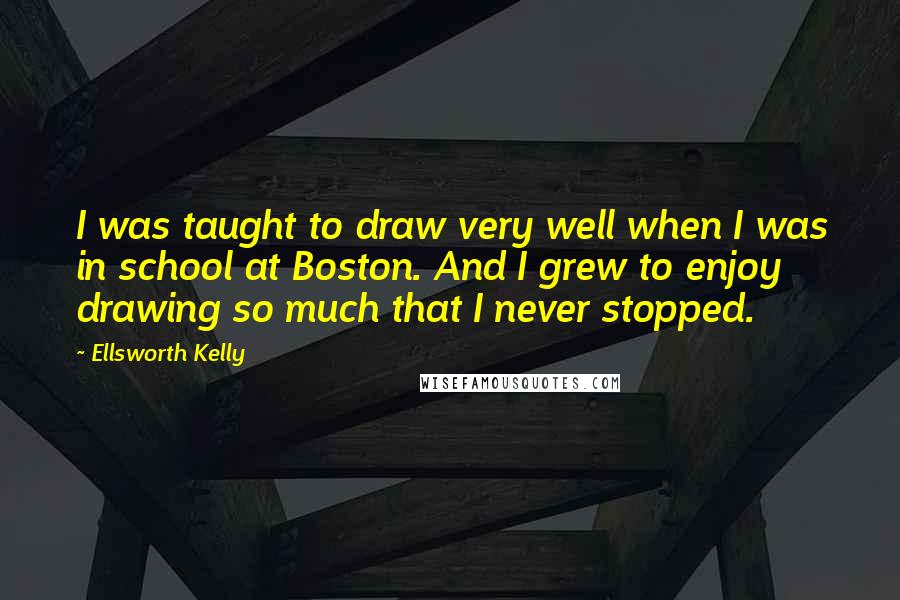 Ellsworth Kelly Quotes: I was taught to draw very well when I was in school at Boston. And I grew to enjoy drawing so much that I never stopped.