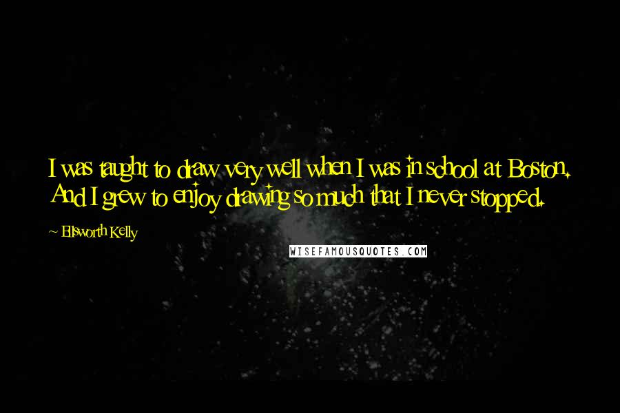 Ellsworth Kelly Quotes: I was taught to draw very well when I was in school at Boston. And I grew to enjoy drawing so much that I never stopped.
