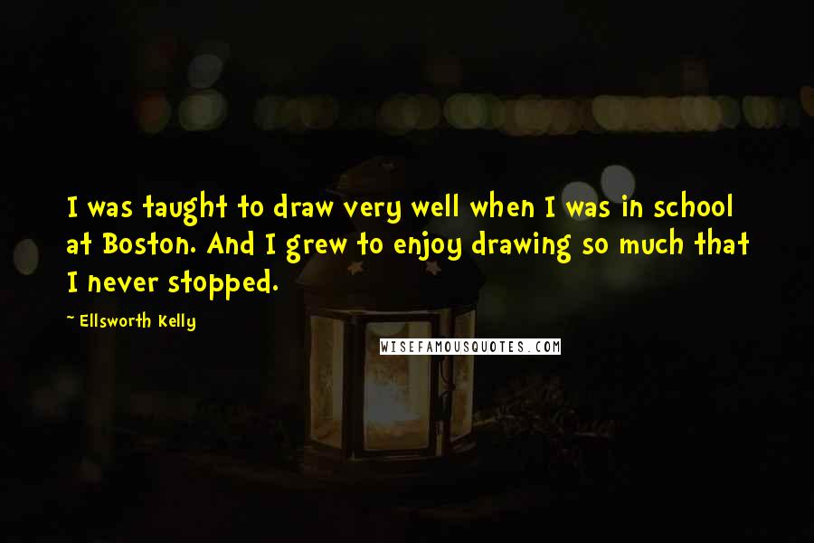 Ellsworth Kelly Quotes: I was taught to draw very well when I was in school at Boston. And I grew to enjoy drawing so much that I never stopped.