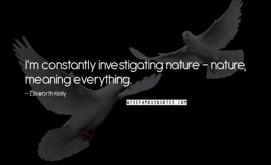 Ellsworth Kelly Quotes: I'm constantly investigating nature - nature, meaning everything.