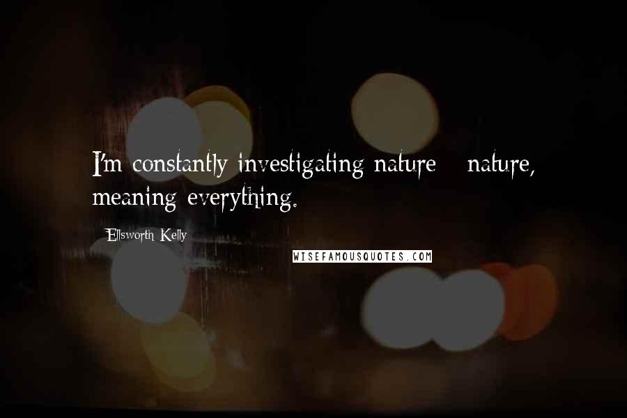 Ellsworth Kelly Quotes: I'm constantly investigating nature - nature, meaning everything.