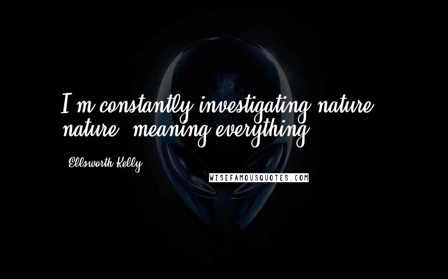 Ellsworth Kelly Quotes: I'm constantly investigating nature - nature, meaning everything.