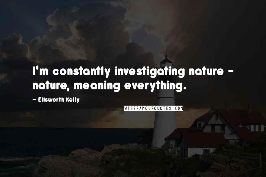 Ellsworth Kelly Quotes: I'm constantly investigating nature - nature, meaning everything.