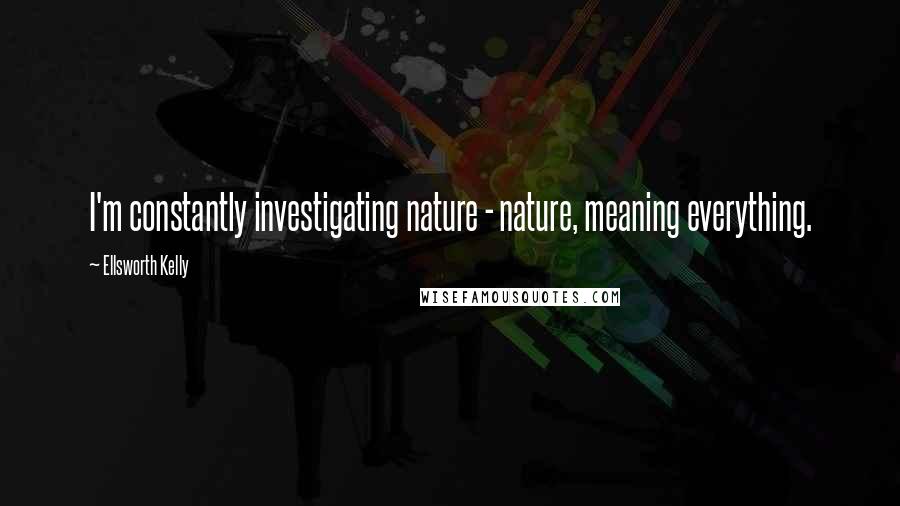 Ellsworth Kelly Quotes: I'm constantly investigating nature - nature, meaning everything.