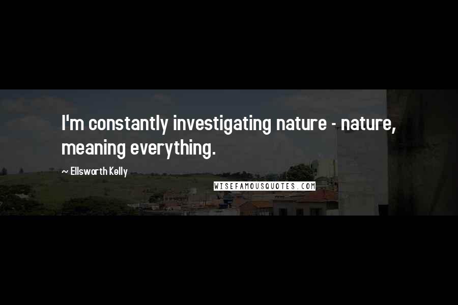 Ellsworth Kelly Quotes: I'm constantly investigating nature - nature, meaning everything.