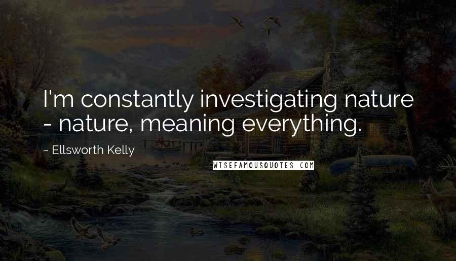 Ellsworth Kelly Quotes: I'm constantly investigating nature - nature, meaning everything.