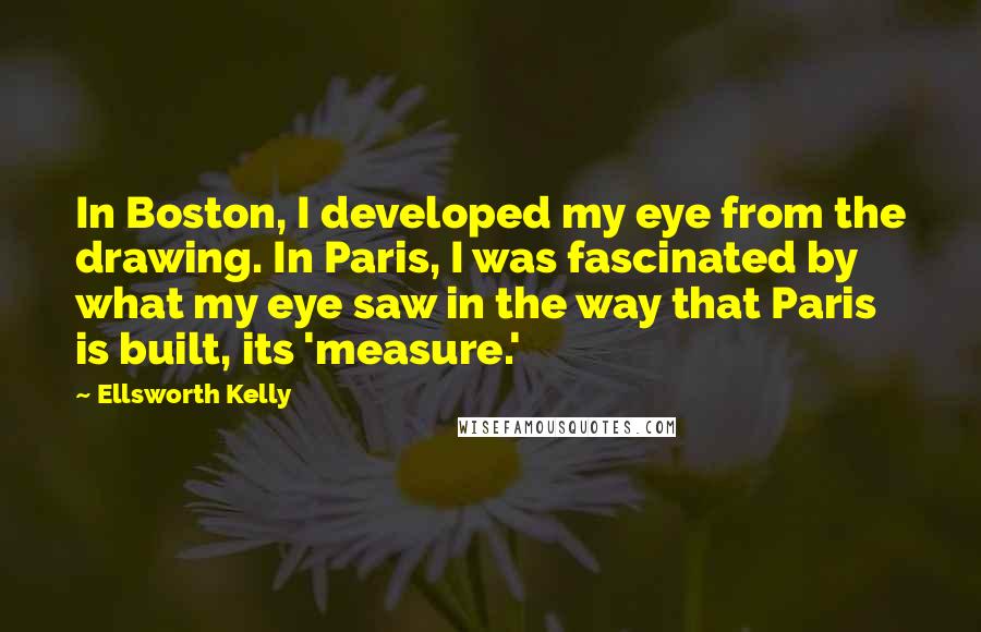 Ellsworth Kelly Quotes: In Boston, I developed my eye from the drawing. In Paris, I was fascinated by what my eye saw in the way that Paris is built, its 'measure.'