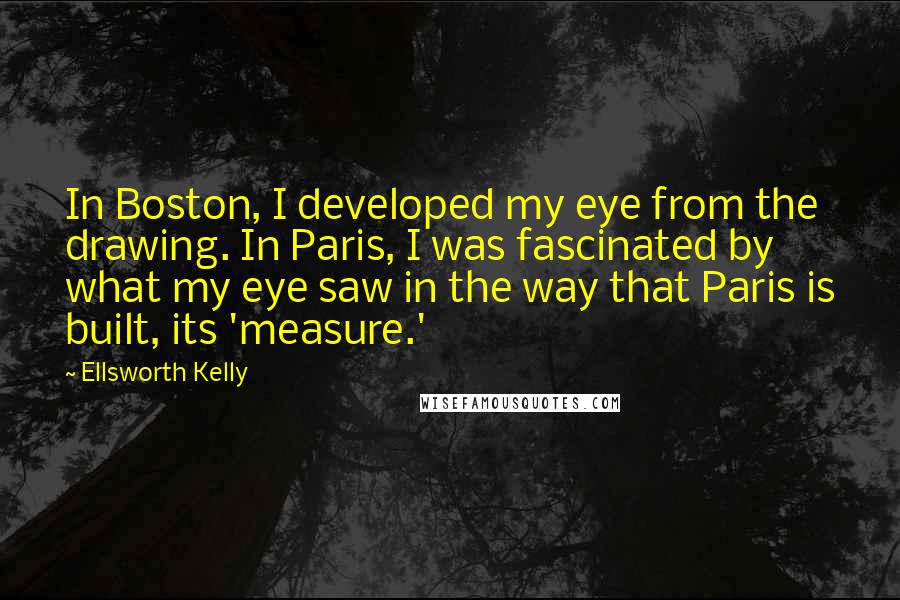 Ellsworth Kelly Quotes: In Boston, I developed my eye from the drawing. In Paris, I was fascinated by what my eye saw in the way that Paris is built, its 'measure.'