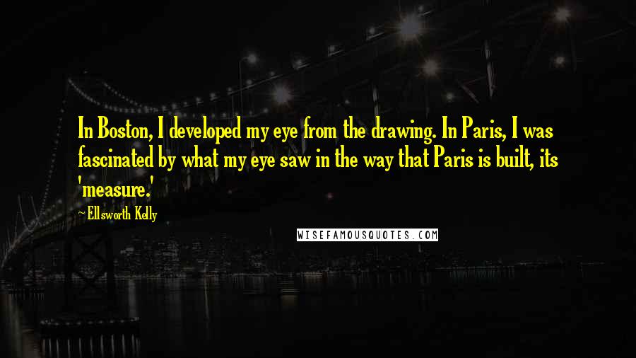 Ellsworth Kelly Quotes: In Boston, I developed my eye from the drawing. In Paris, I was fascinated by what my eye saw in the way that Paris is built, its 'measure.'