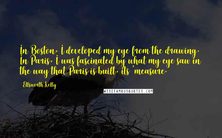 Ellsworth Kelly Quotes: In Boston, I developed my eye from the drawing. In Paris, I was fascinated by what my eye saw in the way that Paris is built, its 'measure.'