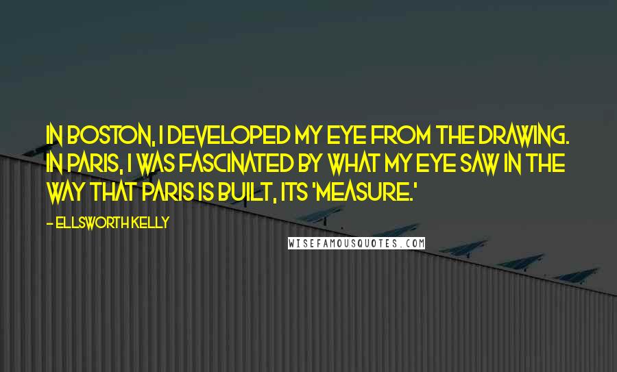 Ellsworth Kelly Quotes: In Boston, I developed my eye from the drawing. In Paris, I was fascinated by what my eye saw in the way that Paris is built, its 'measure.'