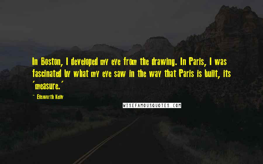 Ellsworth Kelly Quotes: In Boston, I developed my eye from the drawing. In Paris, I was fascinated by what my eye saw in the way that Paris is built, its 'measure.'