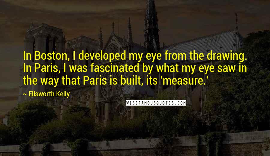 Ellsworth Kelly Quotes: In Boston, I developed my eye from the drawing. In Paris, I was fascinated by what my eye saw in the way that Paris is built, its 'measure.'