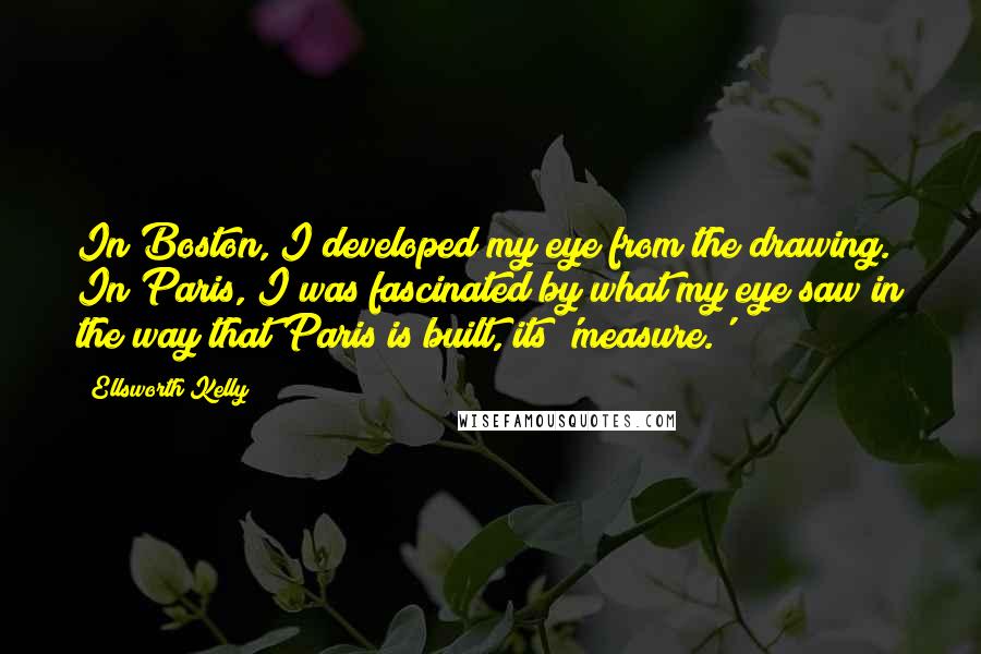 Ellsworth Kelly Quotes: In Boston, I developed my eye from the drawing. In Paris, I was fascinated by what my eye saw in the way that Paris is built, its 'measure.'