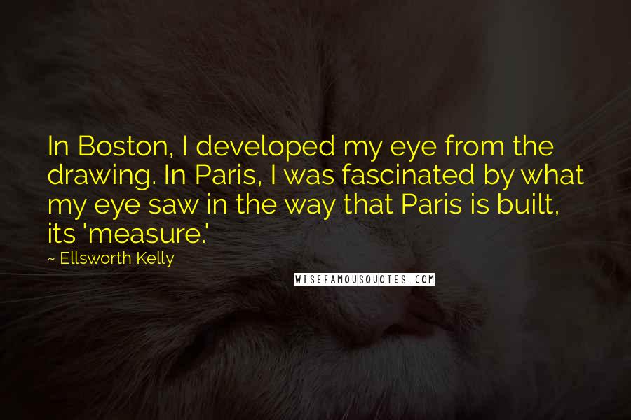 Ellsworth Kelly Quotes: In Boston, I developed my eye from the drawing. In Paris, I was fascinated by what my eye saw in the way that Paris is built, its 'measure.'