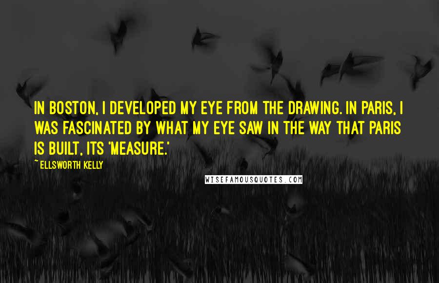 Ellsworth Kelly Quotes: In Boston, I developed my eye from the drawing. In Paris, I was fascinated by what my eye saw in the way that Paris is built, its 'measure.'