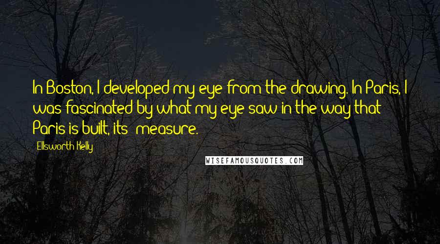 Ellsworth Kelly Quotes: In Boston, I developed my eye from the drawing. In Paris, I was fascinated by what my eye saw in the way that Paris is built, its 'measure.'