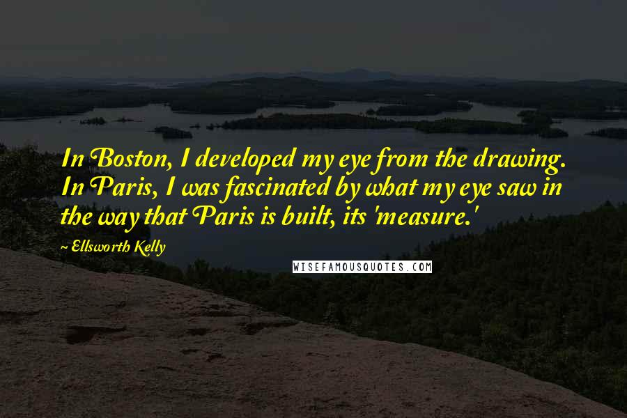 Ellsworth Kelly Quotes: In Boston, I developed my eye from the drawing. In Paris, I was fascinated by what my eye saw in the way that Paris is built, its 'measure.'