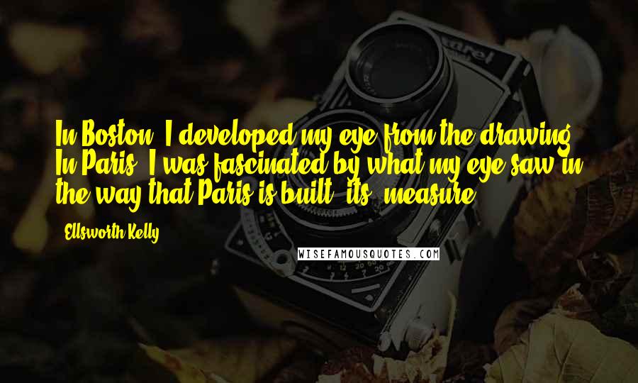 Ellsworth Kelly Quotes: In Boston, I developed my eye from the drawing. In Paris, I was fascinated by what my eye saw in the way that Paris is built, its 'measure.'