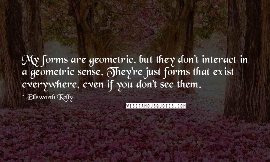 Ellsworth Kelly Quotes: My forms are geometric, but they don't interact in a geometric sense. They're just forms that exist everywhere, even if you don't see them.