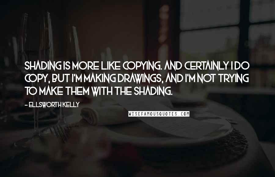 Ellsworth Kelly Quotes: Shading is more like copying. And certainly I do copy, but I'm making drawings, and I'm not trying to make them with the shading.