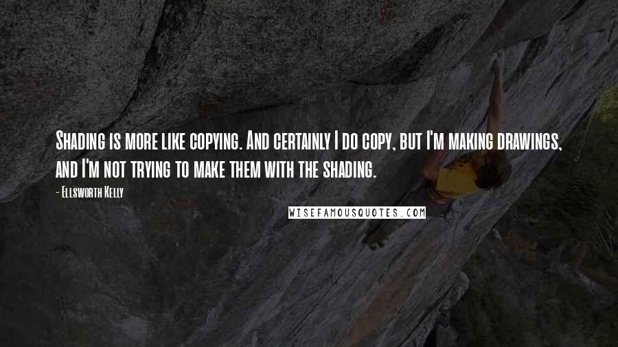 Ellsworth Kelly Quotes: Shading is more like copying. And certainly I do copy, but I'm making drawings, and I'm not trying to make them with the shading.