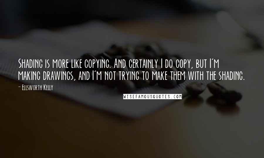 Ellsworth Kelly Quotes: Shading is more like copying. And certainly I do copy, but I'm making drawings, and I'm not trying to make them with the shading.