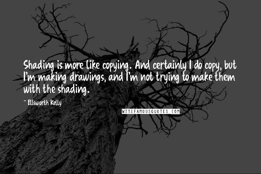 Ellsworth Kelly Quotes: Shading is more like copying. And certainly I do copy, but I'm making drawings, and I'm not trying to make them with the shading.