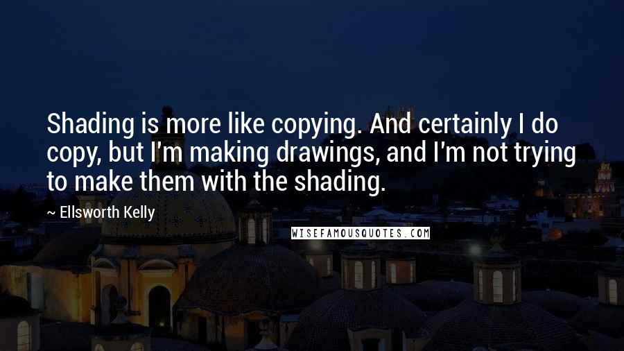 Ellsworth Kelly Quotes: Shading is more like copying. And certainly I do copy, but I'm making drawings, and I'm not trying to make them with the shading.