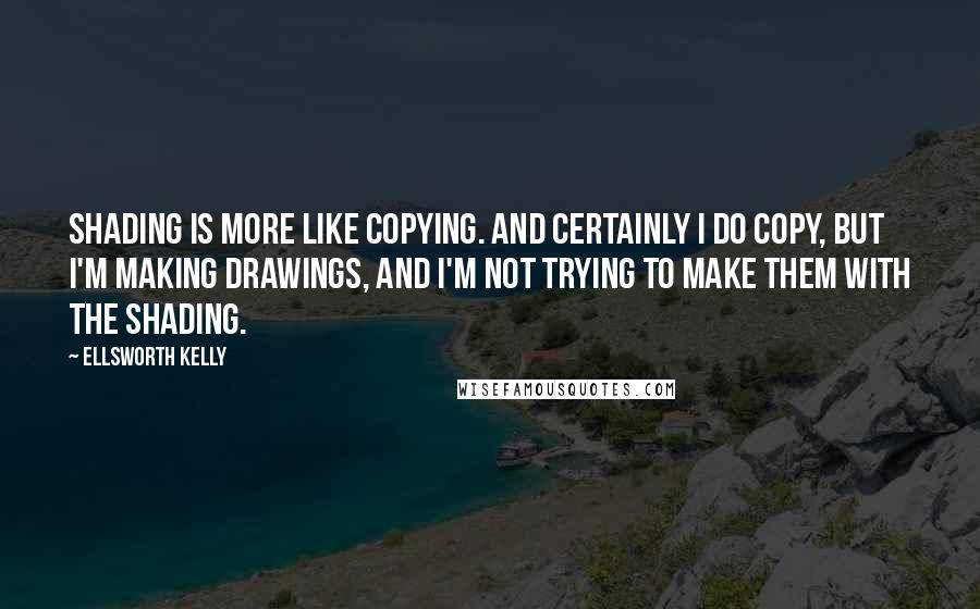 Ellsworth Kelly Quotes: Shading is more like copying. And certainly I do copy, but I'm making drawings, and I'm not trying to make them with the shading.