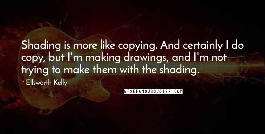 Ellsworth Kelly Quotes: Shading is more like copying. And certainly I do copy, but I'm making drawings, and I'm not trying to make them with the shading.